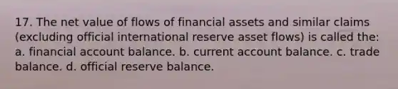 17. The net value of flows of financial assets and similar claims (excluding official international reserve asset flows) is called the: a. financial account balance. b. current account balance. c. trade balance. d. official reserve balance.