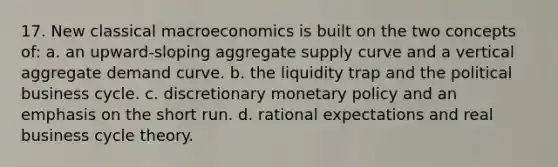 17. New classical macroeconomics is built on the two concepts of: a. an upward-sloping aggregate supply curve and a vertical aggregate demand curve. b. the liquidity trap and the political business cycle. c. discretionary monetary policy and an emphasis on the short run. d. rational expectations and real business cycle theory.