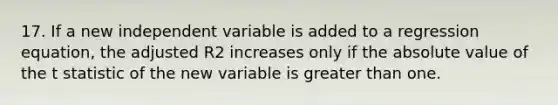 17. If a new independent variable is added to a regression equation, the adjusted R2 increases only if the <a href='https://www.questionai.com/knowledge/kbbTh4ZPeb-absolute-value' class='anchor-knowledge'>absolute value</a> of the t statistic of the new variable is <a href='https://www.questionai.com/knowledge/ktgHnBD4o3-greater-than' class='anchor-knowledge'>greater than</a> one.