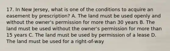 17. In New Jersey, what is one of the conditions to acquire an easement by prescription? A. The land must be used openly and without the owner's permission for more than 30 years B. The land must be used without the owner's permission for more than 15 years C. The land must be used by permission of a lease D. The land must be used for a right-of-way