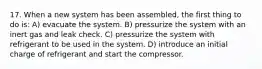 17. When a new system has been assembled, the first thing to do is: A) evacuate the system. B) pressurize the system with an inert gas and leak check. C) pressurize the system with refrigerant to be used in the system. D) introduce an initial charge of refrigerant and start the compressor.