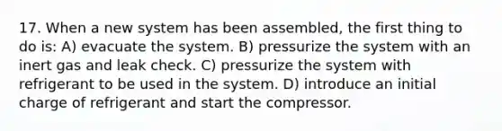 17. When a new system has been assembled, the first thing to do is: A) evacuate the system. B) pressurize the system with an inert gas and leak check. C) pressurize the system with refrigerant to be used in the system. D) introduce an initial charge of refrigerant and start the compressor.