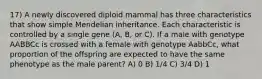 17) A newly discovered diploid mammal has three characteristics that show simple Mendelian inheritance. Each characteristic is controlled by a single gene (A, B, or C). If a male with genotype AABBCc is crossed with a female with genotype AabbCc, what proportion of the offspring are expected to have the same phenotype as the male parent? A) 0 B) 1/4 C) 3/4 D) 1