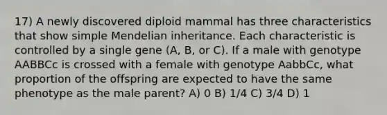 17) A newly discovered diploid mammal has three characteristics that show simple Mendelian inheritance. Each characteristic is controlled by a single gene (A, B, or C). If a male with genotype AABBCc is crossed with a female with genotype AabbCc, what proportion of the offspring are expected to have the same phenotype as the male parent? A) 0 B) 1/4 C) 3/4 D) 1