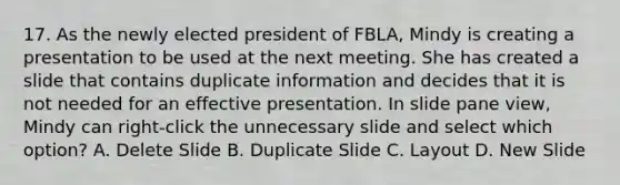 17. As the newly elected president of FBLA, Mindy is creating a presentation to be used at the next meeting. She has created a slide that contains duplicate information and decides that it is not needed for an effective presentation. In slide pane view, Mindy can right-click the unnecessary slide and select which option? A. Delete Slide B. Duplicate Slide C. Layout D. New Slide