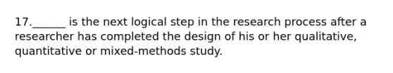 17.______ is the next logical step in the research process after a researcher has completed the design of his or her qualitative, quantitative or mixed-methods study.