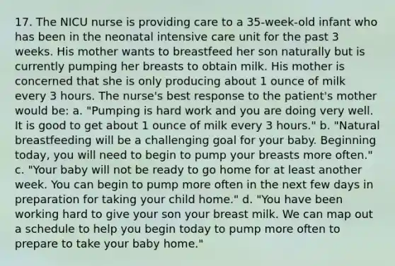 17. The NICU nurse is providing care to a 35-week-old infant who has been in the neonatal intensive care unit for the past 3 weeks. His mother wants to breastfeed her son naturally but is currently pumping her breasts to obtain milk. His mother is concerned that she is only producing about 1 ounce of milk every 3 hours. The nurse's best response to the patient's mother would be: a. "Pumping is hard work and you are doing very well. It is good to get about 1 ounce of milk every 3 hours." b. "Natural breastfeeding will be a challenging goal for your baby. Beginning today, you will need to begin to pump your breasts more often." c. "Your baby will not be ready to go home for at least another week. You can begin to pump more often in the next few days in preparation for taking your child home." d. "You have been working hard to give your son your breast milk. We can map out a schedule to help you begin today to pump more often to prepare to take your baby home."