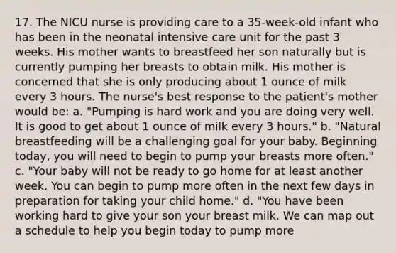 17. The NICU nurse is providing care to a 35-week-old infant who has been in the neonatal intensive care unit for the past 3 weeks. His mother wants to breastfeed her son naturally but is currently pumping her breasts to obtain milk. His mother is concerned that she is only producing about 1 ounce of milk every 3 hours. The nurse's best response to the patient's mother would be: a. "Pumping is hard work and you are doing very well. It is good to get about 1 ounce of milk every 3 hours." b. "Natural breastfeeding will be a challenging goal for your baby. Beginning today, you will need to begin to pump your breasts more often." c. "Your baby will not be ready to go home for at least another week. You can begin to pump more often in the next few days in preparation for taking your child home." d. "You have been working hard to give your son your breast milk. We can map out a schedule to help you begin today to pump more