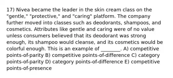 17) Nivea became the leader in the skin cream class on the "gentle," "protective," and "caring" platform. The company further moved into classes such as deodorants, shampoos, and cosmetics. Attributes like gentle and caring were of no value unless consumers believed that its deodorant was strong enough, its shampoo would cleanse, and its cosmetics would be colorful enough. This is an example of ________. A) competitive points-of-parity B) competitive points-of-difference C) category points-of-parity D) category points-of-difference E) competitive points-of-presence