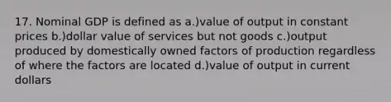 17. Nominal GDP is defined as a.)value of output in constant prices b.)dollar value of services but not goods c.)output produced by domestically owned factors of production regardless of where the factors are located d.)value of output in current dollars