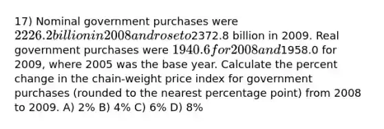 17) Nominal government purchases were 2226.2 billion in 2008 and rose to2372.8 billion in 2009. Real government purchases were 1940.6 for 2008 and1958.0 for 2009, where 2005 was the base year. Calculate the percent change in the chain-weight price index for government purchases (rounded to the nearest percentage point) from 2008 to 2009. A) 2% B) 4% C) 6% D) 8%