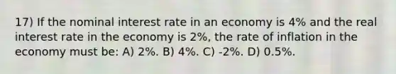 17) If the nominal interest rate in an economy is 4% and the real interest rate in the economy is 2%, the rate of inflation in the economy must be: A) 2%. B) 4%. C) -2%. D) 0.5%.