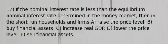 17) If the <a href='https://www.questionai.com/knowledge/k49yumn8ck-nominal-interest-rate' class='anchor-knowledge'>nominal interest rate</a> is <a href='https://www.questionai.com/knowledge/k7BtlYpAMX-less-than' class='anchor-knowledge'>less than</a> the equilibrium nominal interest rate determined in the money market, then in the short run households and firms A) raise the price level. B) buy <a href='https://www.questionai.com/knowledge/kzmW5sEdEs-financial-assets' class='anchor-knowledge'>financial assets</a>. C) increase real GDP. D) lower the price level. E) sell financial assets.