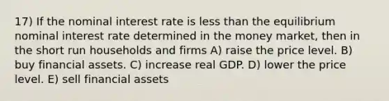 17) If the nominal interest rate is less than the equilibrium nominal interest rate determined in the money market, then in the short run households and firms A) raise the price level. B) buy financial assets. C) increase real GDP. D) lower the price level. E) sell financial assets