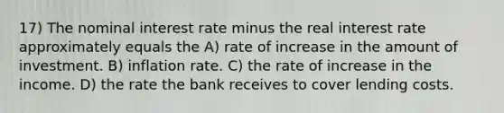 17) The nominal interest rate minus the real interest rate approximately equals the A) rate of increase in the amount of investment. B) inflation rate. C) the rate of increase in the income. D) the rate the bank receives to cover lending costs.