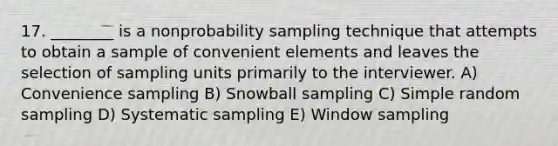 17. ________ is a nonprobability sampling technique that attempts to obtain a sample of convenient elements and leaves the selection of sampling units primarily to the interviewer. A) Convenience sampling B) Snowball sampling C) Simple random sampling D) Systematic sampling E) Window sampling