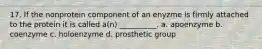 17. If the nonprotein component of an enyzme is firmly attached to the protein it is called a(n) __________. a. apoenzyme b. coenzyme c. holoenzyme d. prosthetic group