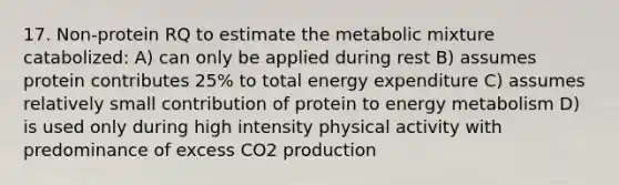 17. Non-protein RQ to estimate the metabolic mixture catabolized: A) can only be applied during rest B) assumes protein contributes 25% to total energy expenditure C) assumes relatively small contribution of protein to energy metabolism D) is used only during high intensity physical activity with predominance of excess CO2 production