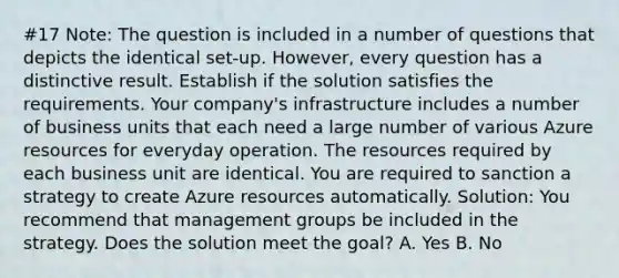 #17 Note: The question is included in a number of questions that depicts the identical set-up. However, every question has a distinctive result. Establish if the solution satisfies the requirements. Your company's infrastructure includes a number of business units that each need a large number of various Azure resources for everyday operation. The resources required by each business unit are identical. You are required to sanction a strategy to create Azure resources automatically. Solution: You recommend that management groups be included in the strategy. Does the solution meet the goal? A. Yes B. No