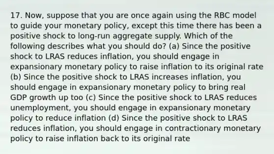 17. Now, suppose that you are once again using the RBC model to guide your monetary policy, except this time there has been a positive shock to long-run aggregate supply. Which of the following describes what you should do? (a) Since the positive shock to LRAS reduces inflation, you should engage in expansionary monetary policy to raise inflation to its original rate (b) Since the positive shock to LRAS increases inflation, you should engage in expansionary monetary policy to bring real GDP growth up too (c) Since the positive shock to LRAS reduces unemployment, you should engage in expansionary monetary policy to reduce inflation (d) Since the positive shock to LRAS reduces inflation, you should engage in contractionary monetary policy to raise inflation back to its original rate