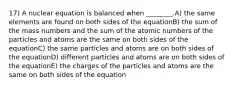 17) A nuclear equation is balanced when ________.A) the same elements are found on both sides of the equationB) the sum of the mass numbers and the sum of the atomic numbers of the particles and atoms are the same on both sides of the equationC) the same particles and atoms are on both sides of the equationD) different particles and atoms are on both sides of the equationE) the charges of the particles and atoms are the same on both sides of the equation