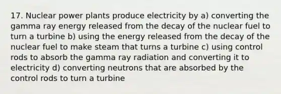 17. Nuclear power plants produce electricity by a) converting the gamma ray energy released from the decay of the nuclear fuel to turn a turbine b) using the energy released from the decay of the nuclear fuel to make steam that turns a turbine c) using control rods to absorb the gamma ray radiation and converting it to electricity d) converting neutrons that are absorbed by the control rods to turn a turbine