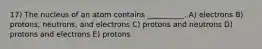 17) The nucleus of an atom contains __________. A) electrons B) protons, neutrons, and electrons C) protons and neutrons D) protons and electrons E) protons