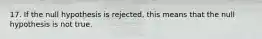 17. If the null hypothesis is rejected, this means that the null hypothesis is not true.