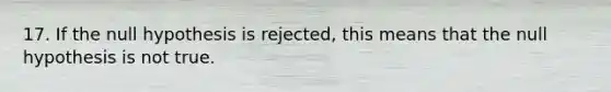 17. If the null hypothesis is rejected, this means that the null hypothesis is not true.