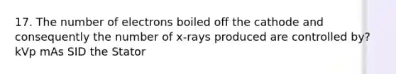 17. The number of electrons boiled off the cathode and consequently the number of x-rays produced are controlled by? kVp mAs SID the Stator