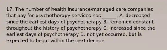 17. The number of health insurance/managed care companies that pay for psychotherapy services has ______. A. decreased since the earliest days of psychotherapy B. remained constant throughout the history of psychotherapy C. increased since the earliest days of psychotherapy D. not yet occurred, but is expected to begin within the next decade