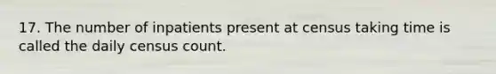 17. The number of inpatients present at census taking time is called the daily census count.