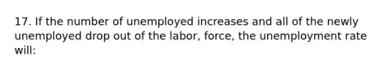 17. If the number of unemployed increases and all of the newly unemployed drop out of the labor, force, the unemployment rate will: