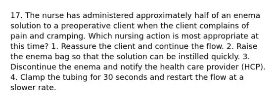 17. The nurse has administered approximately half of an enema solution to a preoperative client when the client complains of pain and cramping. Which nursing action is most appropriate at this time? 1. Reassure the client and continue the flow. 2. Raise the enema bag so that the solution can be instilled quickly. 3. Discontinue the enema and notify the health care provider (HCP). 4. Clamp the tubing for 30 seconds and restart the flow at a slower rate.