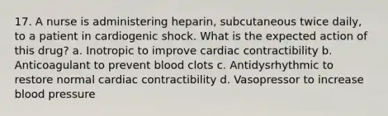 17. A nurse is administering heparin, subcutaneous twice daily, to a patient in cardiogenic shock. What is the expected action of this drug? a. Inotropic to improve cardiac contractibility b. Anticoagulant to prevent blood clots c. Antidysrhythmic to restore normal cardiac contractibility d. Vasopressor to increase blood pressure