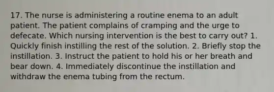 17. The nurse is administering a routine enema to an adult patient. The patient complains of cramping and the urge to defecate. Which nursing intervention is the best to carry out? 1. Quickly finish instilling the rest of the solution. 2. Briefly stop the instillation. 3. Instruct the patient to hold his or her breath and bear down. 4. Immediately discontinue the instillation and withdraw the enema tubing from the rectum.