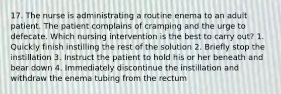 17. The nurse is administrating a routine enema to an adult patient. The patient complains of cramping and the urge to defecate. Which nursing intervention is the best to carry out? 1. Quickly finish instilling the rest of the solution 2. Briefly stop the instillation 3. Instruct the patient to hold his or her beneath and bear down 4. Immediately discontinue the instillation and withdraw the enema tubing from the rectum