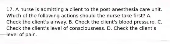 17. A nurse is admitting a client to the post-anesthesia care unit. Which of the following actions should the nurse take first? A. Check the client's airway. B. Check the client's blood pressure. C. Check the client's level of consciousness. D. Check the client's level of pain.