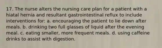 17. The nurse alters the nursing care plan for a patient with a hiatal hernia and resultant gastrointestinal reflux to include interventions for: a. encouraging the patient to lie down after meals. b. drinking two full glasses of liquid after the evening meal. c. eating smaller, more frequent meals. d. using caffeine drinks to assist with digestion.