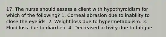 17. The nurse should assess a client with hypothyroidism for which of the following? 1. Corneal abrasion due to inability to close the eyelids. 2. Weight loss due to hypermetabolism. 3. Fluid loss due to diarrhea. 4. Decreased activity due to fatigue