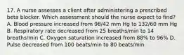 17. A nurse assesses a client after administering a prescribed beta blocker. Which assessment should the nurse expect to find? A. Blood pressure increased from 98/42 mm Hg to 132/60 mm Hg B. Respiratory rate decreased from 25 breaths/min to 14 breaths/min C. Oxygen saturation increased from 88% to 96% D. Pulse decreased from 100 beats/min to 80 beats/min