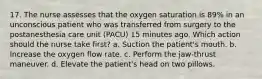 17. The nurse assesses that the oxygen saturation is 89% in an unconscious patient who was transferred from surgery to the postanesthesia care unit (PACU) 15 minutes ago. Which action should the nurse take first? a. Suction the patient's mouth. b. Increase the oxygen flow rate. c. Perform the jaw-thrust maneuver. d. Elevate the patient's head on two pillows.