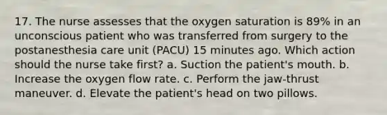 17. The nurse assesses that the oxygen saturation is 89% in an unconscious patient who was transferred from surgery to the postanesthesia care unit (PACU) 15 minutes ago. Which action should the nurse take first? a. Suction the patient's mouth. b. Increase the oxygen flow rate. c. Perform the jaw-thrust maneuver. d. Elevate the patient's head on two pillows.