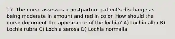 17. The nurse assesses a postpartum patient's discharge as being moderate in amount and red in color. How should the nurse document the appearance of the lochia? A) Lochia alba B) Lochia rubra C) Lochia serosa D) Lochia normalia