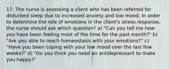 17. The nurse is assessing a client who has been referred for disturbed sleep due to increased anxiety and low mood. In order to determine the role of emotions in the client's stress response, the nurse should ask which question? a) "Can you tell me how you have been feeling most of the time for the past month?" b) "Are you able to reach homeostasis with your emotions?" c) "Have you been coping with your low mood over the last few weeks?" d) "Do you think you need an antidepressant to make you happy?"