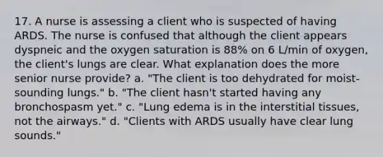 17. A nurse is assessing a client who is suspected of having ARDS. The nurse is confused that although the client appears dyspneic and the oxygen saturation is 88% on 6 L/min of oxygen, the client's lungs are clear. What explanation does the more senior nurse provide? a. "The client is too dehydrated for moist-sounding lungs." b. "The client hasn't started having any bronchospasm yet." c. "Lung edema is in the interstitial tissues, not the airways." d. "Clients with ARDS usually have clear lung sounds."