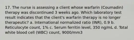 17. The nurse is assessing a client whose warfarin (Coumadin) therapy was discontinued 3 weeks ago. Which laboratory test result indicates that the client's warfarin therapy is no longer therapeutic? a. International normalized ratio (INR), 0.9 b. Reticulocyte count, 1% c. Serum ferritin level, 350 ng/mL d. Total white blood cell (WBC) count, 9000/mm3