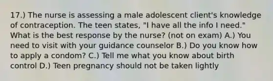 17.) The nurse is assessing a male adolescent client's knowledge of contraception. The teen states, "I have all the info I need." What is the best response by the nurse? (not on exam) A.) You need to visit with your guidance counselor B.) Do you know how to apply a condom? C.) Tell me what you know about birth control D.) Teen pregnancy should not be taken lightly