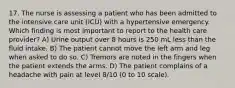 17. The nurse is assessing a patient who has been admitted to the intensive care unit (ICU) with a hypertensive emergency. Which finding is most important to report to the health care provider? A) Urine output over 8 hours is 250 mL less than the fluid intake. B) The patient cannot move the left arm and leg when asked to do so. C) Tremors are noted in the fingers when the patient extends the arms. D) The patient complains of a headache with pain at level 8/10 (0 to 10 scale).