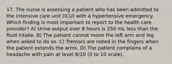 17. The nurse is assessing a patient who has been admitted to the intensive care unit (ICU) with a hypertensive emergency. Which finding is most important to report to the health care provider? A) Urine output over 8 hours is 250 mL less than the fluid intake. B) The patient cannot move the left arm and leg when asked to do so. C) Tremors are noted in the fingers when the patient extends the arms. D) The patient complains of a headache with pain at level 8/10 (0 to 10 scale).